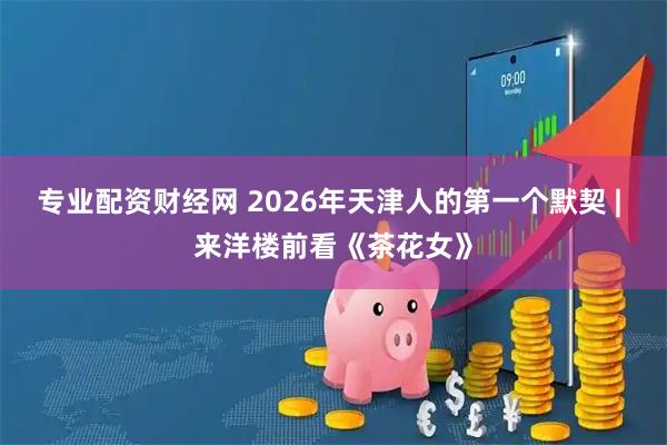 专业配资财经网 2026年天津人的第一个默契 | 来洋楼前看《茶花女》