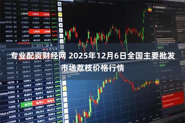 专业配资财经网 2025年12月6日全国主要批发市场荔枝价格行情