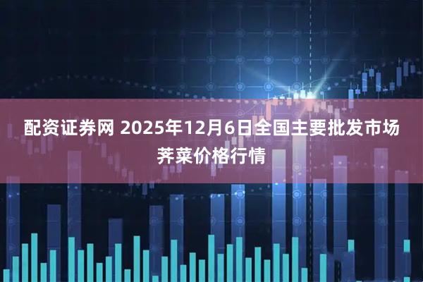 配资证券网 2025年12月6日全国主要批发市场荠菜价格行情