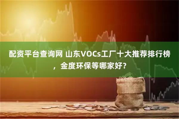 配资平台查询网 山东VOCs工厂十大推荐排行榜，金度环保等哪家好？