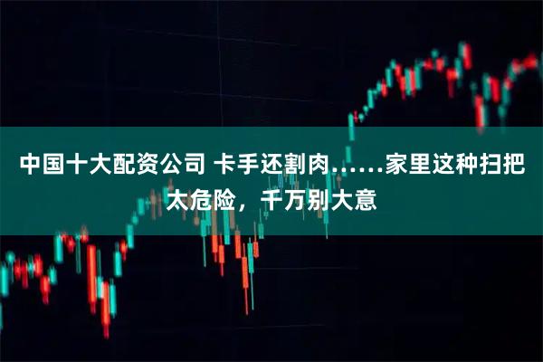 中国十大配资公司 卡手还割肉……家里这种扫把太危险，千万别大意