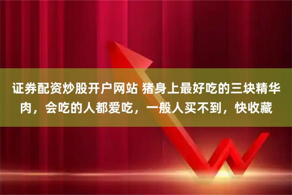 证券配资炒股开户网站 猪身上最好吃的三块精华肉，会吃的人都爱吃，一般人买不到，快收藏
