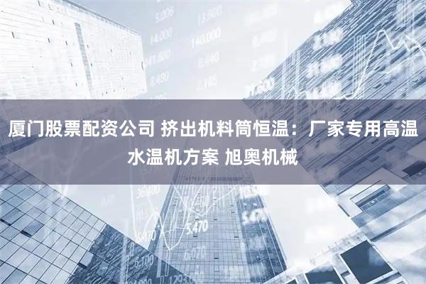 厦门股票配资公司 挤出机料筒恒温：厂家专用高温水温机方案 旭奥机械