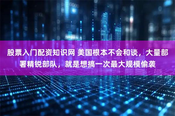 股票入门配资知识网 美国根本不会和谈，大量部署精锐部队，就是想搞一次最大规模偷袭