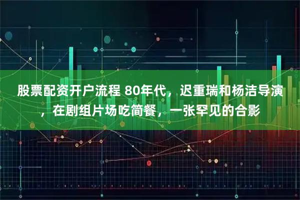 股票配资开户流程 80年代,迟重瑞和杨洁导演,在剧组片场吃简餐,一张罕见的合影