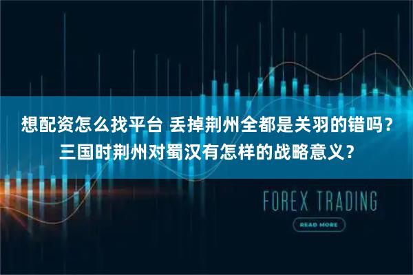想配资怎么找平台 丢掉荆州全都是关羽的错吗？三国时荆州对蜀汉有怎样的战略意义？