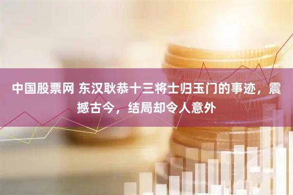 中国股票网 东汉耿恭十三将士归玉门的事迹，震撼古今，结局却令人意外