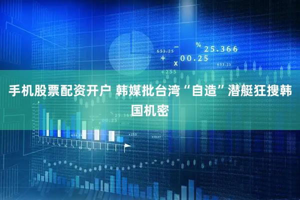 手机股票配资开户 韩媒批台湾“自造”潜艇狂搜韩国机密