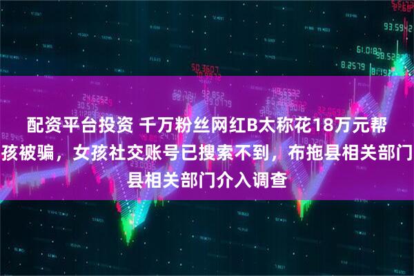 配资平台投资 千万粉丝网红B太称花18万元帮扶山区女孩被骗,女孩社交账号已搜索不到,布拖县相关部门介入调查