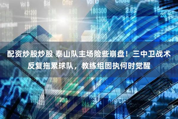 配资炒股炒股 泰山队主场险些崩盘!三中卫战术反复拖累球队,教练组固执何时觉醒