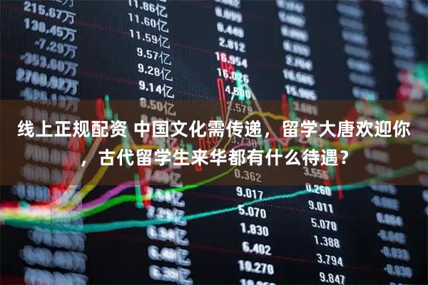 线上正规配资 中国文化需传递,留学大唐欢迎你,古代留学生来华都有什么待遇?
