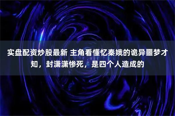 实盘配资炒股最新 主角看懂忆秦娥的诡异噩梦才知，封潇潇惨死，是四个人造成的