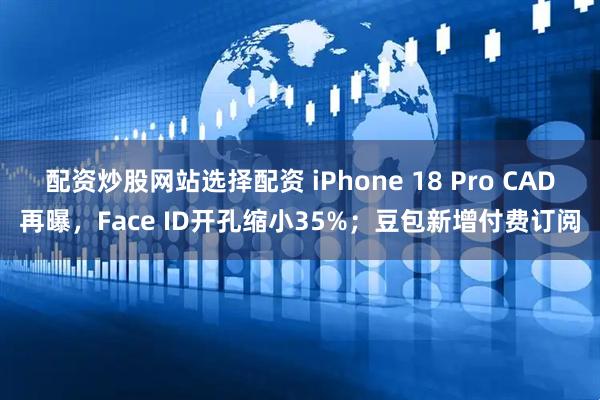 配资炒股网站选择配资 iPhone 18 Pro CAD再曝，Face ID开孔缩小35%；豆包新增付费订阅