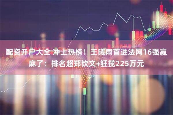 配资开户大全 冲上热榜！王曦雨首进法网16强赢麻了：排名超郑钦文+狂揽225万元