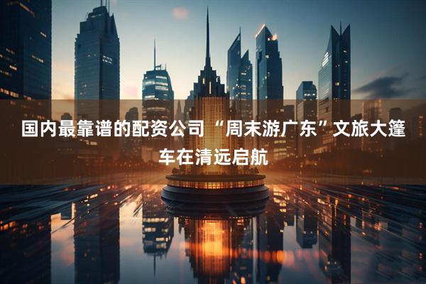 国内最靠谱的配资公司 “周末游广东”文旅大篷车在清远启航