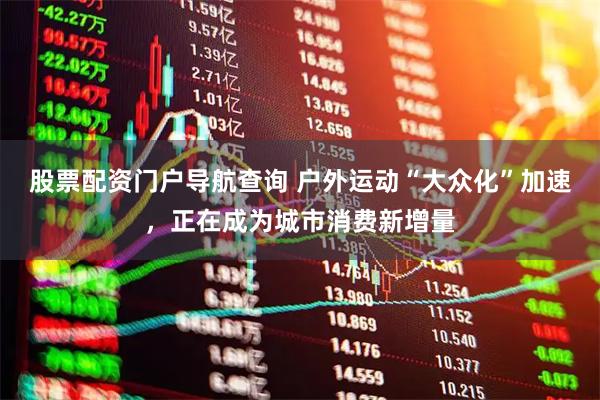股票配资门户导航查询 户外运动“大众化”加速，正在成为城市消费新增量