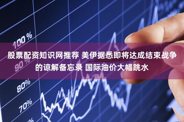 股票配资知识网推荐 美伊据悉即将达成结束战争的谅解备忘录 国际油价大幅跳水