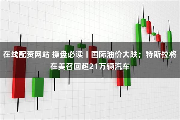 在线配资网站 操盘必读丨国际油价大跌;特斯拉将在美召回超21万辆汽车