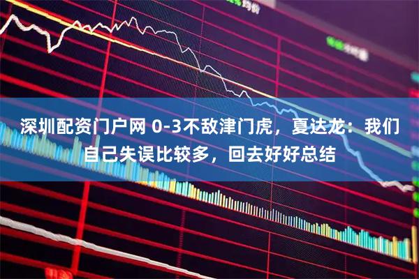 深圳配资门户网 0-3不敌津门虎，夏达龙：我们自己失误比较多，回去好好总结