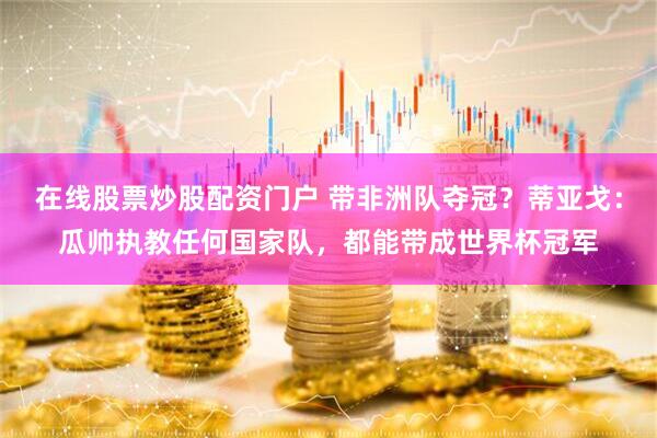 在线股票炒股配资门户 带非洲队夺冠？蒂亚戈：瓜帅执教任何国家队，都能带成世界杯冠军
