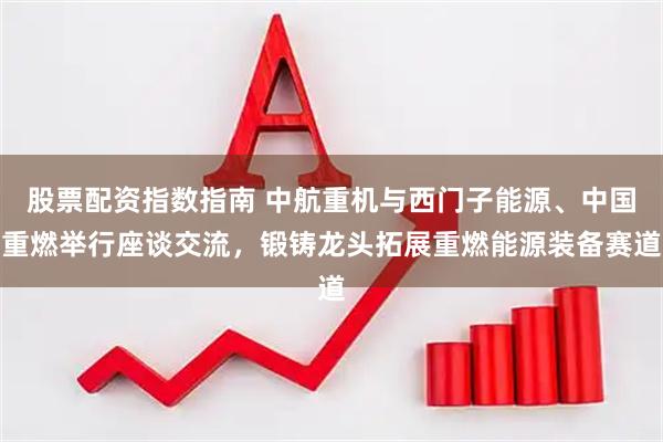 股票配资指数指南 中航重机与西门子能源、中国重燃举行座谈交流，锻铸龙头拓展重燃能源装备赛道